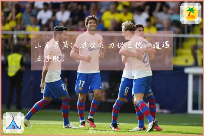 山东男篮：进攻乏力仍困扰，遭遇三连败！