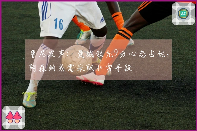 鲁尼发声：曼城领先9分心态占优，阿森纳或需采取非常手段