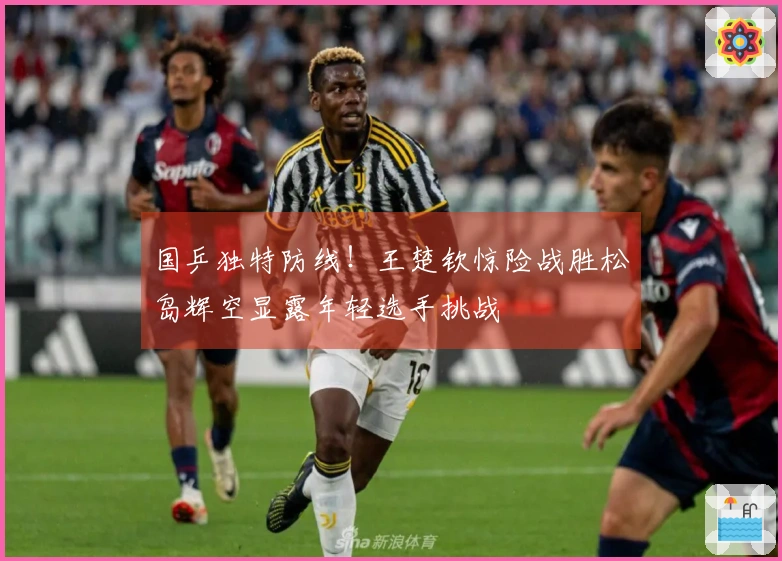 国乒独特防线！王楚钦惊险战胜松岛辉空显露年轻选手挑战