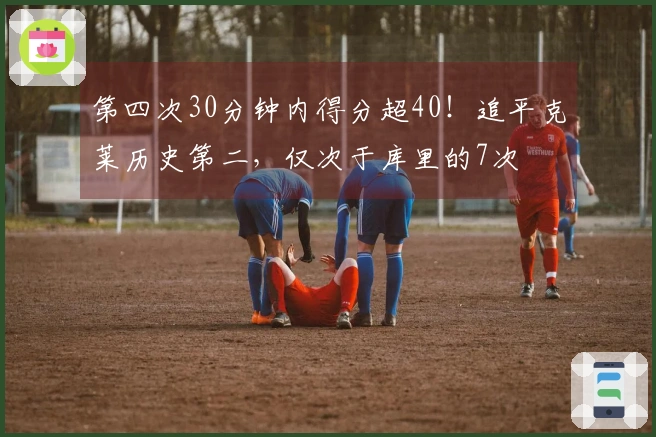 第四次30分钟内得分超40！追平克莱历史第二，仅次于库里的7次
