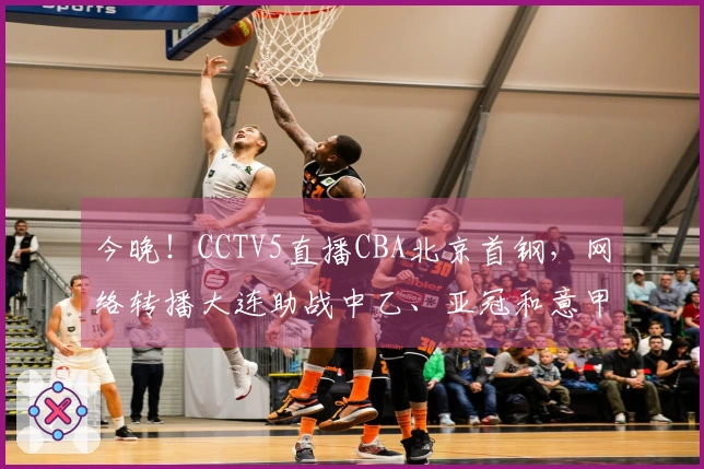 今晚！CCTV5直播CBA北京首钢，网络转播大连助战中乙、亚冠和意甲。