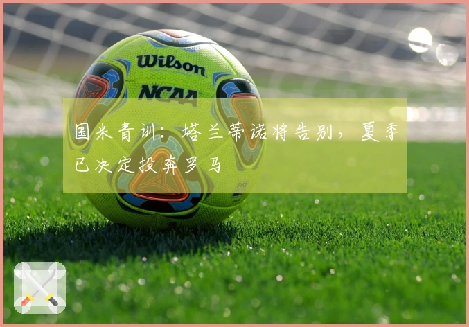 国米青训：塔兰蒂诺将告别，夏季已决定投奔罗马