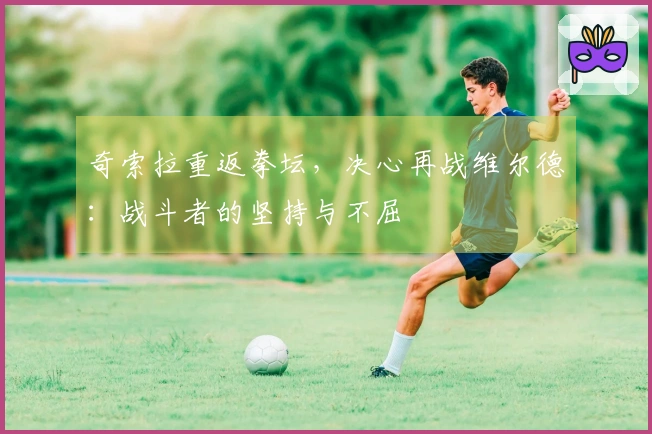 奇索拉重返拳坛，决心再战维尔德：战斗者的坚持与不屈