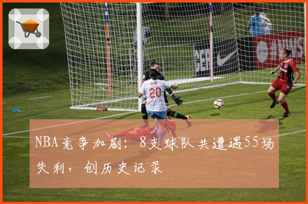 NBA竞争加剧：8支球队共遭遇55场失利，创历史记录