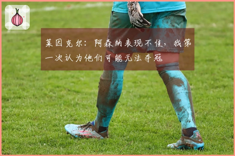 莱因克尔：阿森纳表现不佳，我第一次认为他们可能无法夺冠