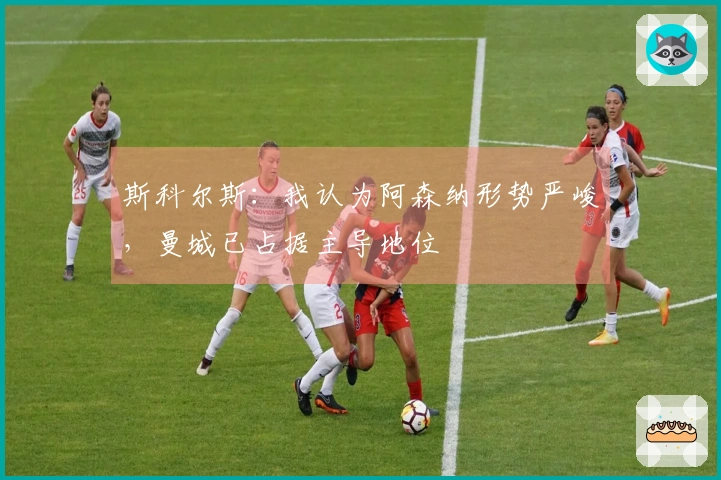 斯科尔斯：我认为阿森纳形势严峻，曼城已占据主导地位