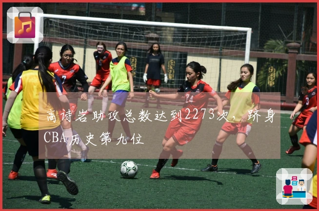 高诗岩助攻总数达到2273次，跻身CBA历史第九位