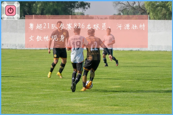 粤超21队参赛826名球员，河源独特女教练现身