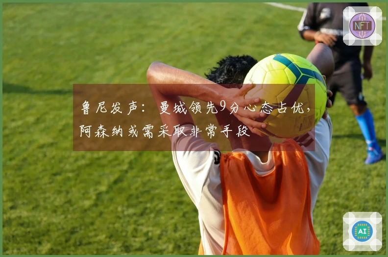 鲁尼发声：曼城领先9分心态占优，阿森纳或需采取非常手段