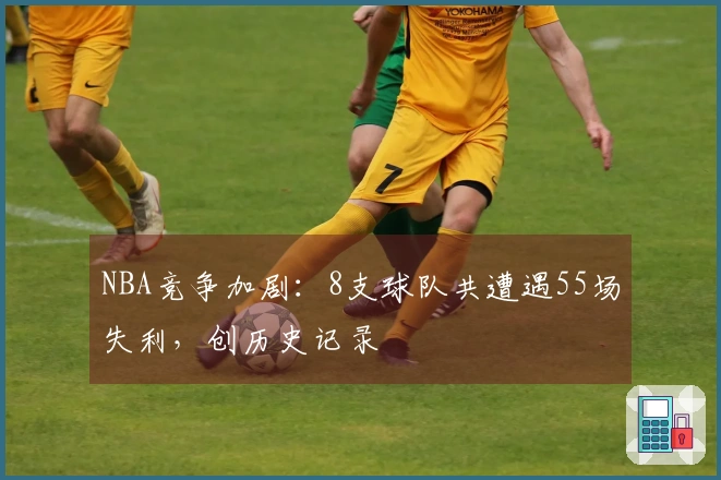 NBA竞争加剧：8支球队共遭遇55场失利，创历史记录