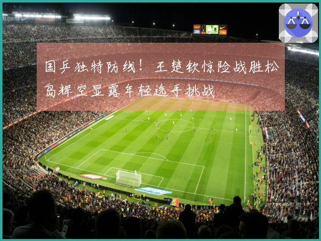 国乒独特防线！王楚钦惊险战胜松岛辉空显露年轻选手挑战