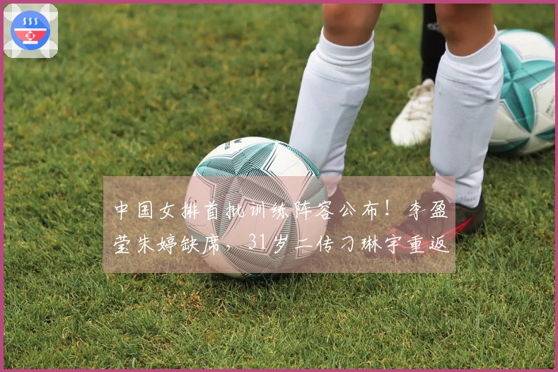 中国女排首批训练阵容公布！李盈莹朱婷缺席，31岁二传刁琳宇重返队伍