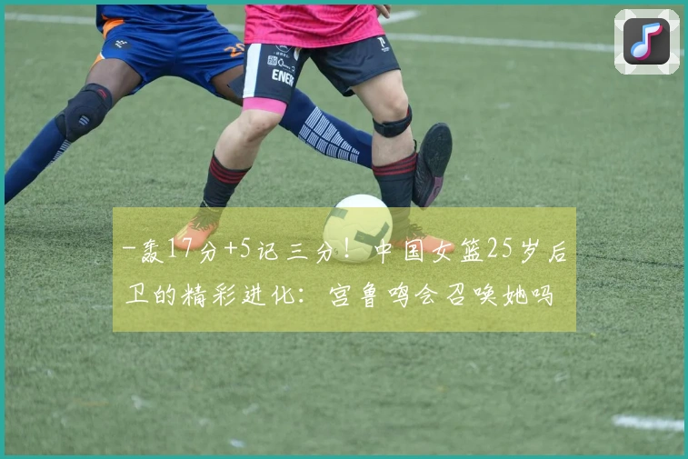-轰17分+5记三分！中国女篮25岁后卫的精彩进化：宫鲁鸣会召唤她吗？-