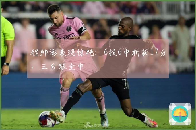 程帅澎表现惊艳：6投6中斩获17分，三分球全中