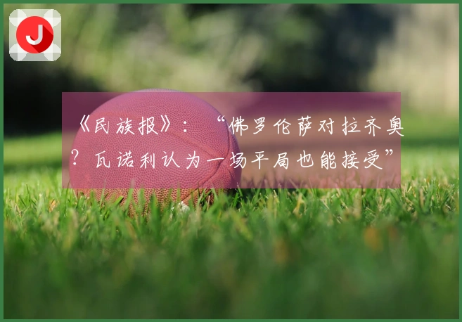 《民族报》：“佛罗伦萨对拉齐奥？瓦诺利认为一场平局也能接受”