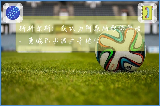 斯科尔斯：我认为阿森纳形势严峻，曼城已占据主导地位